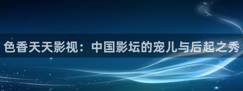 九九碰在线：色香天天影视：中国影坛的宠儿与后起之秀